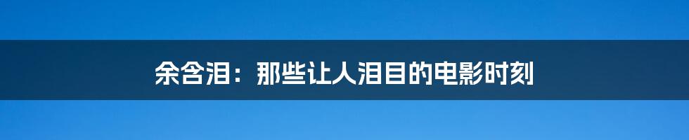 余含泪:那些让人泪目的电影时刻