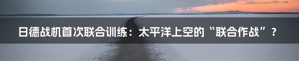 日德战机首次联合训练：太平洋上空的“联合作战”？