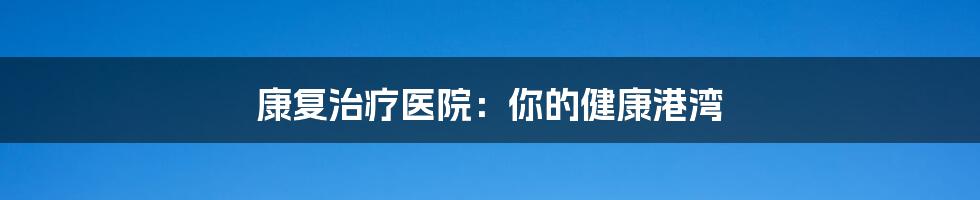 康复治疗医院：你的健康港湾