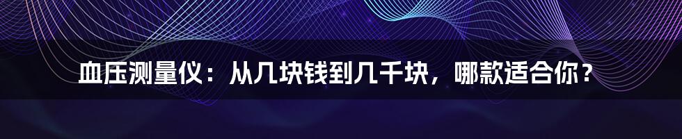 血压测量仪:从几块钱到几千块,哪款适合你?