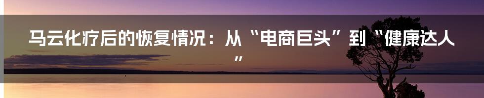 马云化疗后的恢复情况:从“电商巨头”到“健康达人”