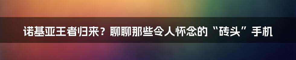 诺基亚王者归来?聊聊那些令人怀念的“砖头”手机