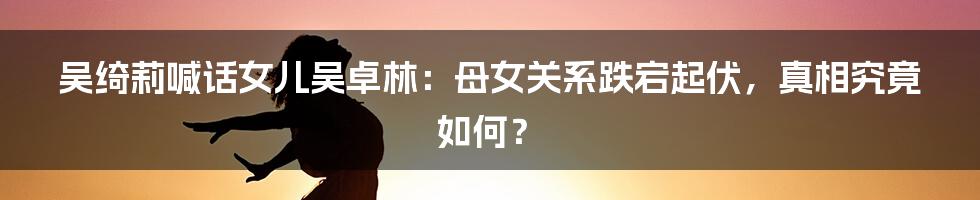 吴绮莉喊话女儿吴卓林：母女关系跌宕起伏，真相究竟如何？