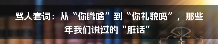 骂人套词:从“你瞅啥”到“你礼貌吗”,那些年我们说过的“脏话”