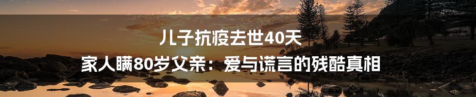 儿子抗疫去世40天 家人瞒80岁父亲:爱与谎言的残酷真相