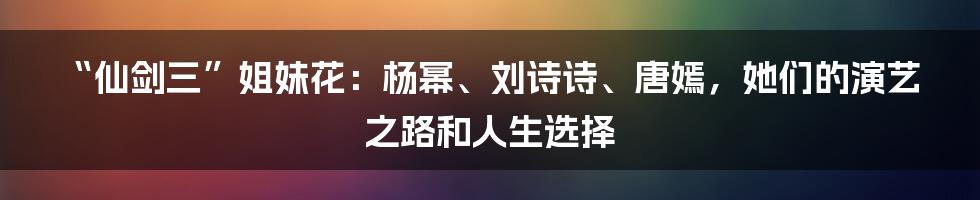 “仙剑三”姐妹花:杨幂、刘诗诗、唐嫣,她们的演艺之路和人生选择