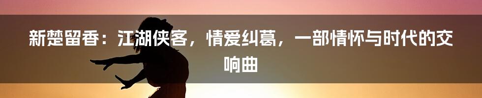 新楚留香：江湖侠客，情爱纠葛，一部情怀与时代的交响曲