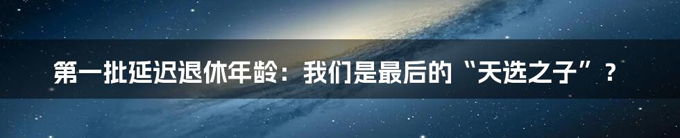 第一批延迟退休年龄:我们是最后的“天选之子”?