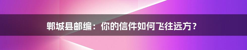 郸城县邮编:你的信件如何飞往远方?