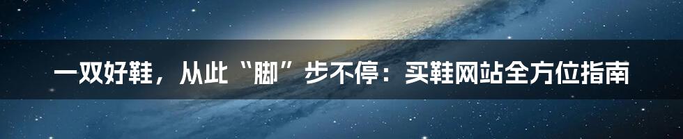 一双好鞋,从此“脚”步不停:买鞋网站全方位指南