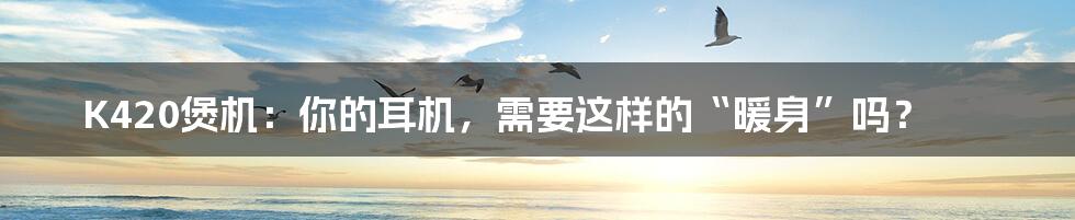 K420煲机:你的耳机,需要这样的“暖身”吗?