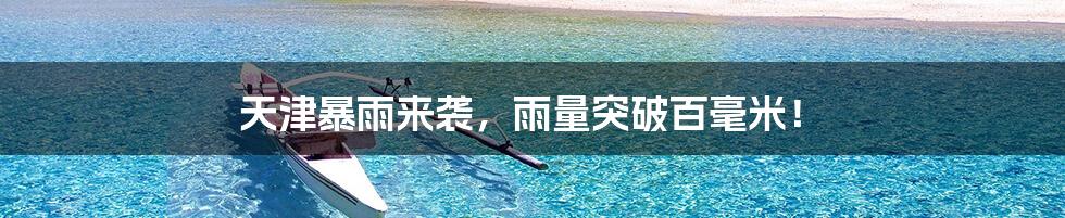 天津暴雨来袭,雨量突破百毫米!