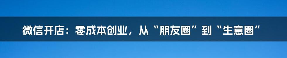 微信开店:零成本创业,从“朋友圈”到“生意圈”