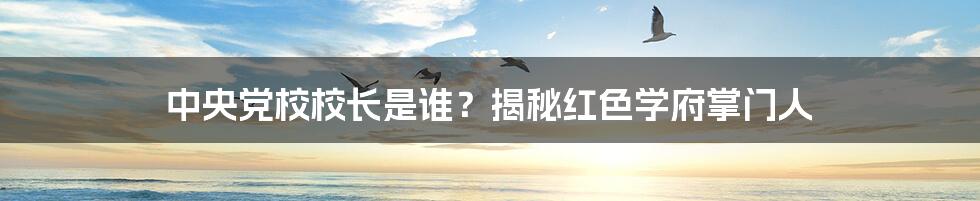 中央党校校长是谁？揭秘红色学府掌门人