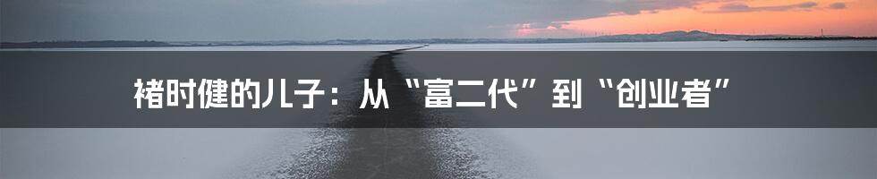 褚时健的儿子:从“富二代”到“创业者”