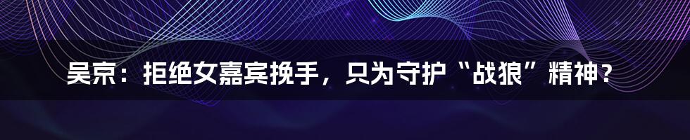 吴京:拒绝女嘉宾挽手,只为守护“战狼”精神?