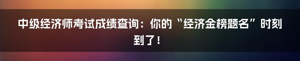 中级经济师考试成绩查询:你的“经济金榜题名”时刻到了!