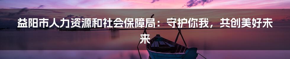 益阳市人力资源和社会保障局：守护你我，共创美好未来
