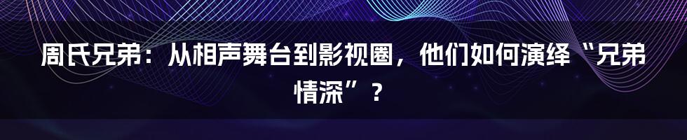 周氏兄弟:从相声舞台到影视圈,他们如何演绎“兄弟情深”?