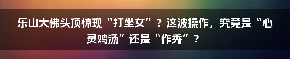 乐山大佛头顶惊现“打坐女”？这波操作，究竟是“心灵鸡汤”还是“作秀”？