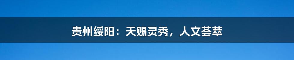 贵州绥阳:天赐灵秀,人文荟萃