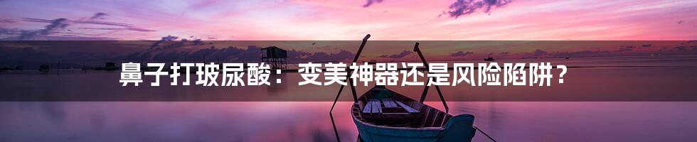 鼻子打玻尿酸：变美神器还是风险陷阱？