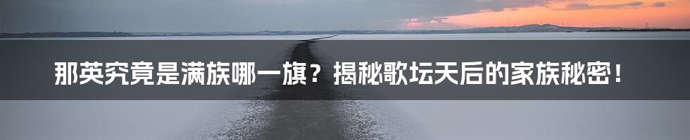 那英究竟是满族哪一旗?揭秘歌坛天后的家族秘密!