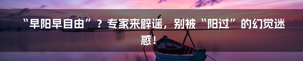 “早阳早自由”?专家来辟谣,别被“阳过”的幻觉迷惑!