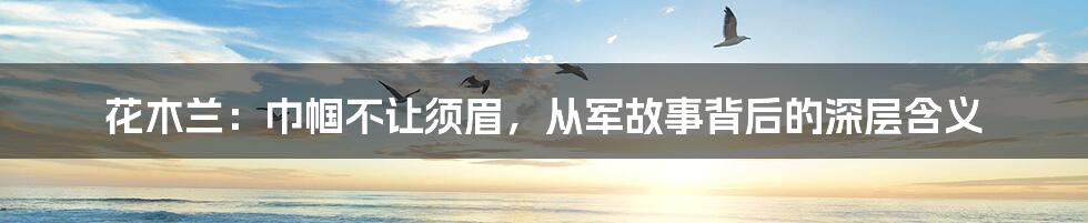 花木兰:巾帼不让须眉,从军故事背后的深层含义
