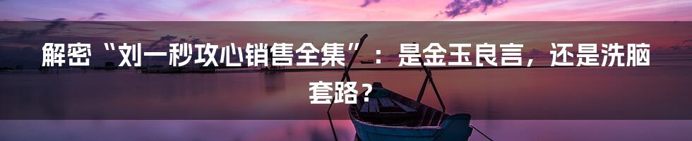 解密“刘一秒攻心销售全集”：是金玉良言，还是洗脑套路？