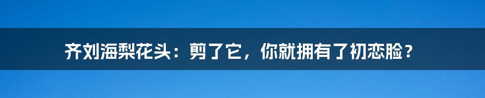 齐刘海梨花头:剪了它,你就拥有了初恋脸?
