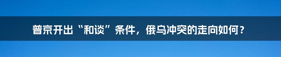 普京开出“和谈”条件,俄乌冲突的走向如何?