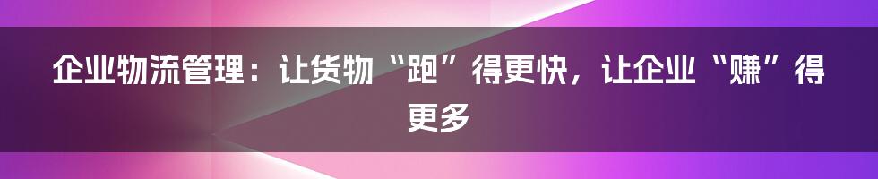 企业物流管理:让货物“跑”得更快,让企业“赚”得更多