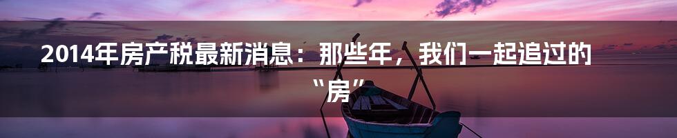 2014年房产税最新消息:那些年,我们一起追过的“房”