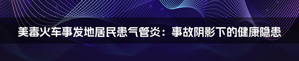 美毒火车事发地居民患气管炎：事故阴影下的健康隐患