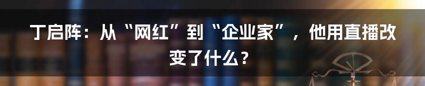 丁启阵：从“网红”到“企业家”，他用直播改变了什么？