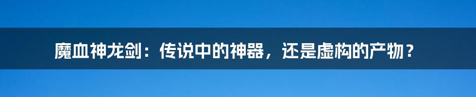 魔血神龙剑:传说中的神器,还是虚构的产物?
