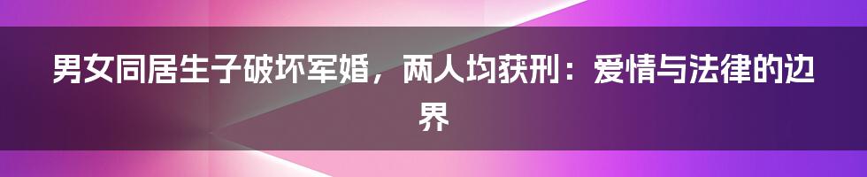 男女同居生子破坏军婚,两人均获刑:爱情与法律的边界