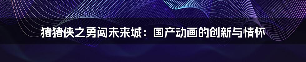 猪猪侠之勇闯未来城:国产动画的创新与情怀