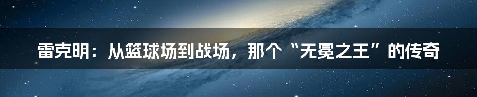 雷克明：从篮球场到战场，那个“无冕之王”的传奇
