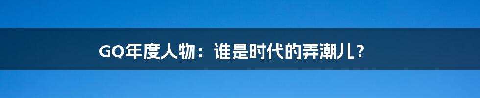 GQ年度人物：谁是时代的弄潮儿？