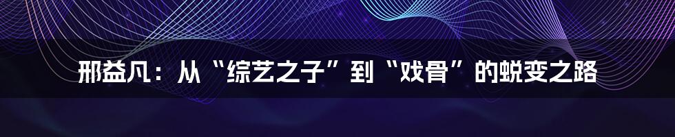 邢益凡:从“综艺之子”到“戏骨”的蜕变之路