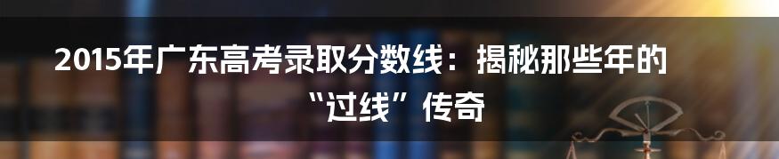 2015年广东高考录取分数线:揭秘那些年的“过线”传奇