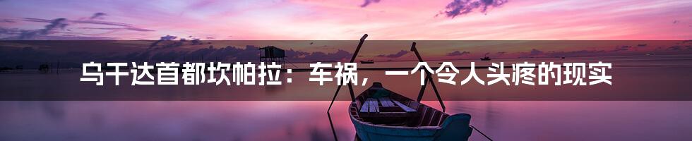 乌干达首都坎帕拉:车祸,一个令人头疼的现实