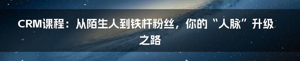 CRM课程:从陌生人到铁杆粉丝,你的“人脉”升级之路