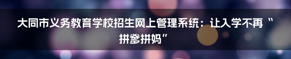 大同市义务教育学校招生网上管理系统:让入学不再“拼爹拼妈”