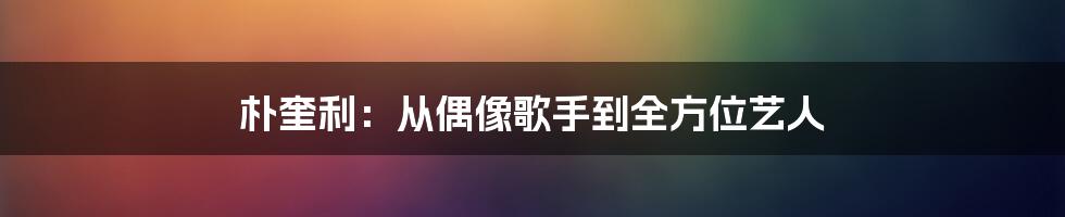 朴奎利:从偶像歌手到全方位艺人