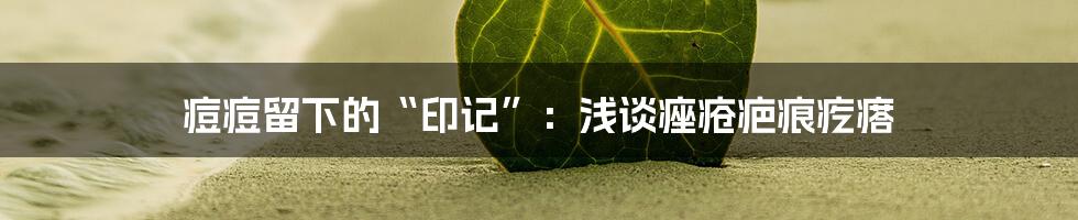 痘痘留下的“印记”:浅谈痤疮疤痕疙瘩