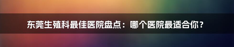 东莞生殖科最佳医院盘点:哪个医院最适合你?