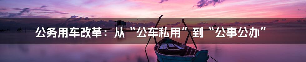 公务用车改革:从“公车私用”到“公事公办”